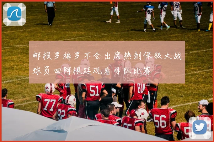 邮报罗梅罗不会出席热刺保级大战球员回阿根廷观看母队比赛