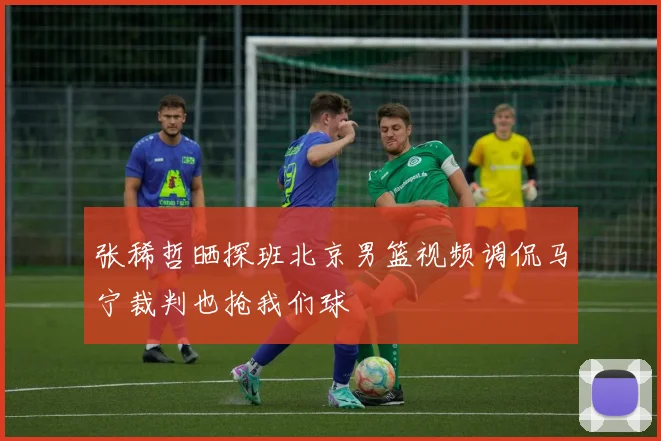 张稀哲晒探班北京男篮视频调侃马宁裁判也抢我们球