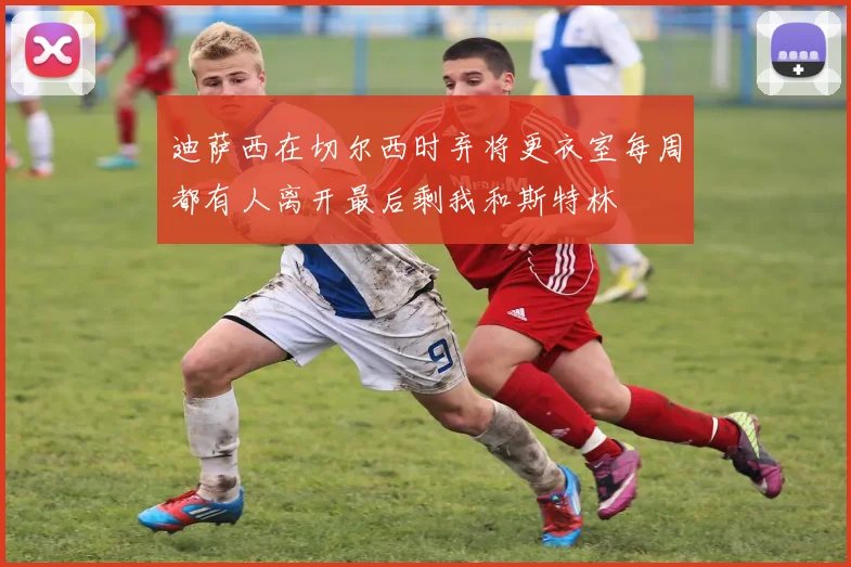 迪萨西在切尔西时弃将更衣室每周都有人离开最后剩我和斯特林