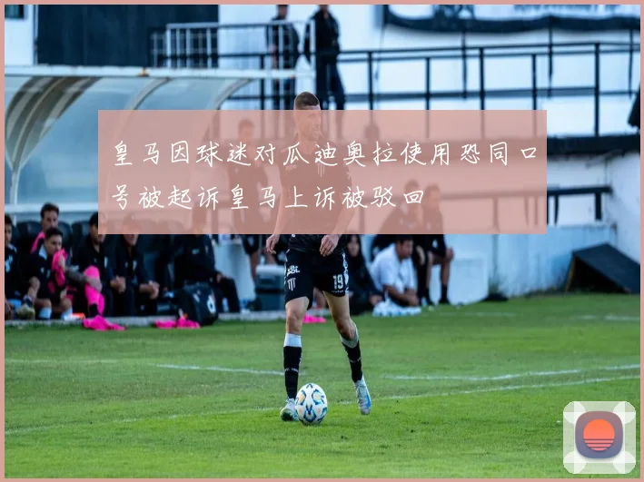 皇马因球迷对瓜迪奥拉使用恐同口号被起诉皇马上诉被驳回