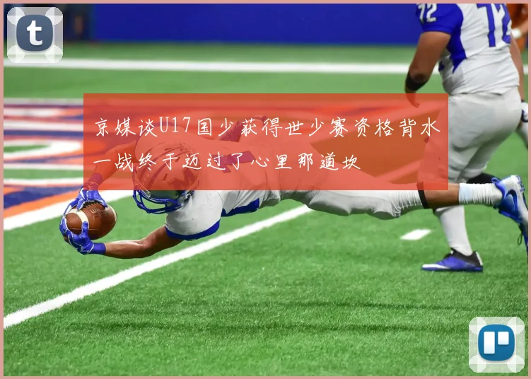 京媒谈U17国少获得世少赛资格背水一战终于迈过了心里那道坎